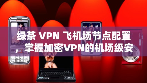 绿茶 VPN 飞机场节点配置,掌握加密VPN的机场级安全 绿茶 VPN 飞机场节点配置,掌握加密VPN的机场级安全