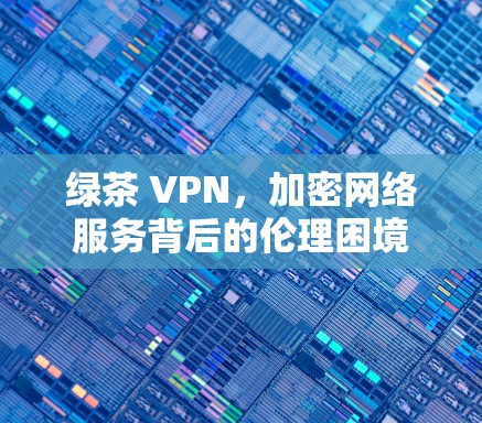 绿茶 VPN,加密网络服务背后的伦理困境 绿茶 VPN,加密网络服务背后的伦理困境
