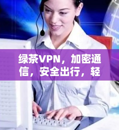 绿茶VPN,加密通信,安全出行,轻松连接,告别孤独与焦虑 绿茶VPN,加密通信,安全出行,轻松连接,告别孤独与焦虑