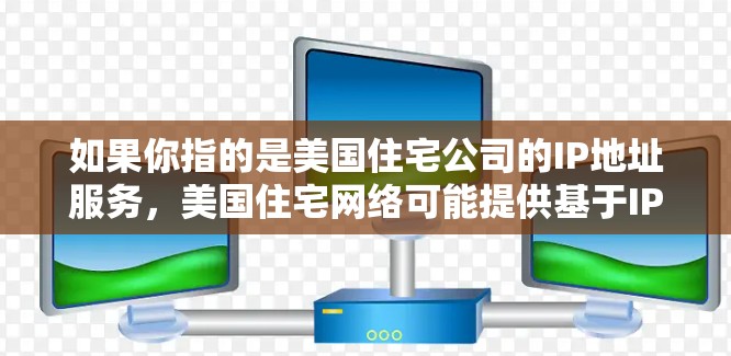 如果你指的是美国住宅公司的IP地址服务,美国住宅网络可能提供基于IP地址的网络服务,如数据传输、网络设备购买、网络设备维护等。如果你有具体的疑问或需要进一步的帮助,请提供更多细节,我会尽力帮助你! 如果你指的是美国住宅公司的IP地址服务,美国住宅网络可能提供基于IP地址的网络服务,如数据传输、网络设备购买、网络设备维护等。如果你有具体的疑问或需要进一步的帮助,请提供更多细节,我会尽力帮助你!