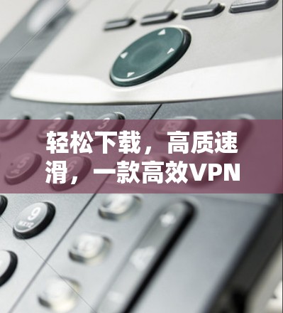 轻松下载,高质速滑,一款高效VPN加速软件 轻松下载,高质速滑,一款高效VPN加速软件