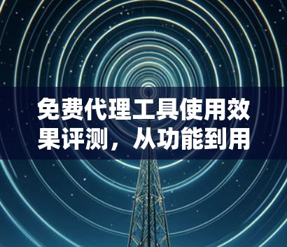 免费代理工具使用效果评测,从功能到用户体验的全面探索 免费代理工具使用效果评测,从功能到用户体验的全面探索