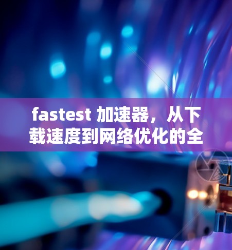 fastest 加速器,从下载速度到网络优化的全解析 fastest 加速器,从下载速度到网络优化的全解析