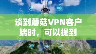 谈到蘑菇VPN客户端时,可以提到 谈到蘑菇VPN客户端时,可以提到