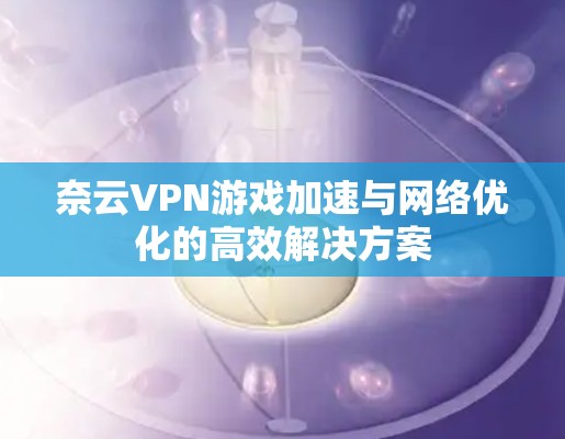 奈云VPN游戏加速与网络优化的高效解决方案