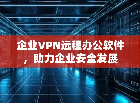 企业VPN远程办公软件,助力企业安全发展 企业VPN远程办公软件,助力企业安全发展
