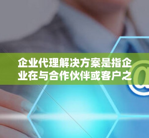 企业代理解决方案是指企业在与合作伙伴或客户之间提供服务的指导和帮助，以促进合作并解决潜在的问题。以下是一些常见的企业代理解决方案，供您参考