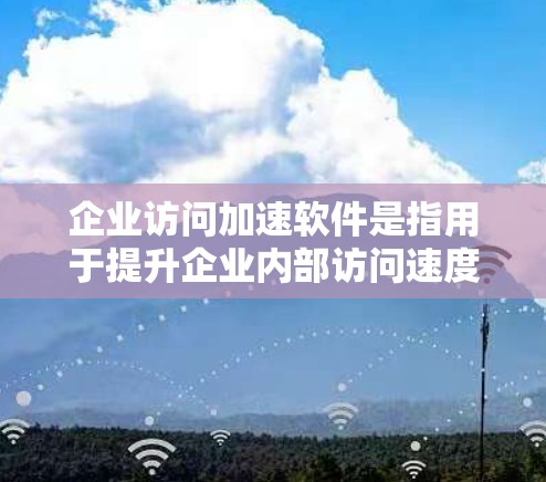 企业访问加速软件是指用于提升企业内部访问速度、管理权限、存储文件和远程访问功能的工具。以下是一些常见的企业访问加速软件及其主要功能