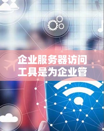 企业服务器访问工具是为企业管理服务器访问提供支持的软件，具有以下关键功能和应用