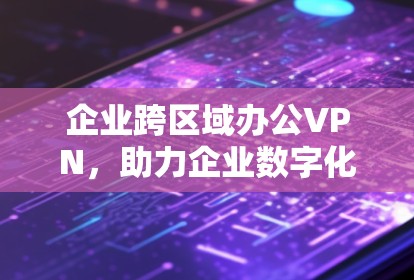 企业跨区域办公VPN，助力企业数字化转型的创新解决方案