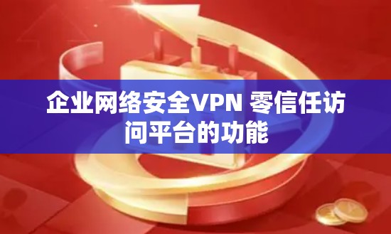 企业网络安全VPN 零信任访问平台的功能 企业网络安全VPN 零信任访问平台的功能