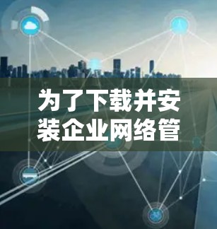 为了下载并安装企业网络管理软件,您可以按照以下步骤操作 为了下载并安装企业网络管理软件,您可以按照以下步骤操作