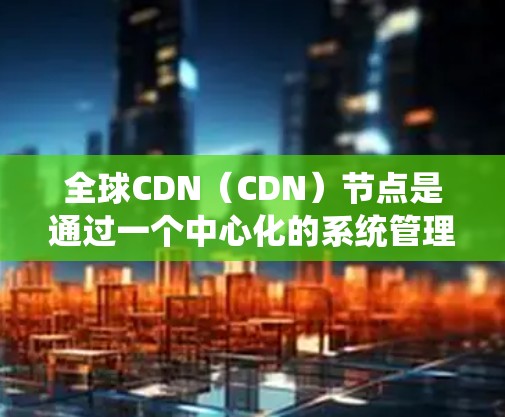 全球CDN（CDN）节点是通过一个中心化的系统管理多个本地CDN服务器，以提高内容的可用性和响应速度。以下是关于全球CDN节点的详细分析