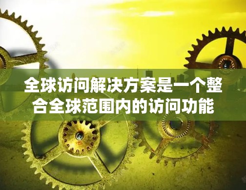 全球访问解决方案是一个整合全球范围内的访问功能的系统，旨在为不同国家和地区的用户提供安全、高效和灵活的访问控制。以下是对该解决方案的详细总结