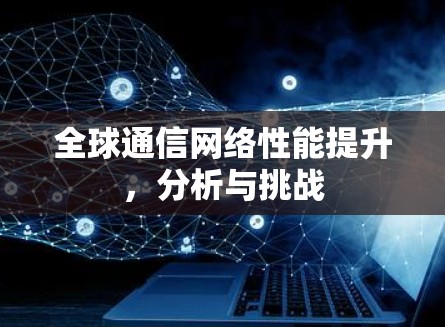 全球通信网络性能提升,分析与挑战 全球通信网络性能提升,分析与挑战