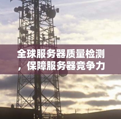 全球服务器质量检测,保障服务器竞争力的关键 全球服务器质量检测,保障服务器竞争力的关键