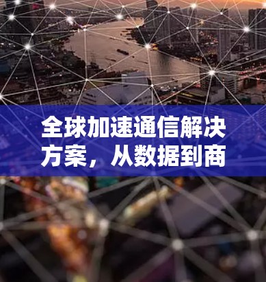 全球加速通信解决方案,从数据到商业价值的创新路径 全球加速通信解决方案,从数据到商业价值的创新路径