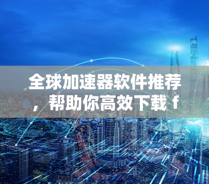 全球加速器软件推荐,帮助你高效下载 fastest 全球加速器软件推荐,帮助你高效下载 fastest