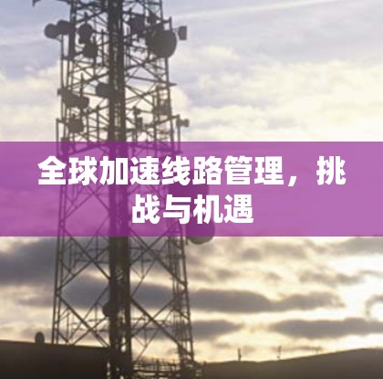 全球加速线路管理,挑战与机遇 全球加速线路管理,挑战与机遇