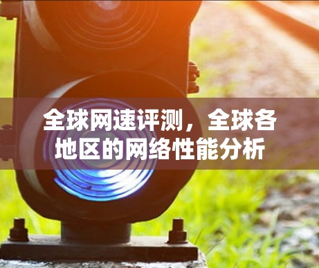 全球网速评测,全球各地区的网络性能分析 全球网速评测,全球各地区的网络性能分析