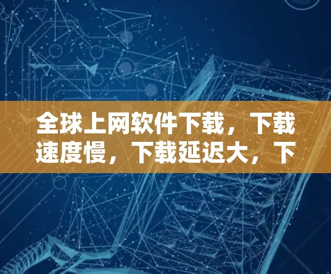 全球上网软件下载，下载速度慢，下载延迟大，下载质量差，下载效率低！
