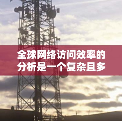 全球网络访问效率的分析是一个复杂且多维度的问题，涉及多个因素的影响。以下是一些可能影响全球网络访问效率的主要因素及其分析