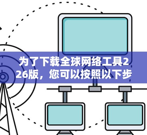 为了下载全球网络工具226版,您可以按照以下步骤操作 为了下载全球网络工具226版,您可以按照以下步骤操作