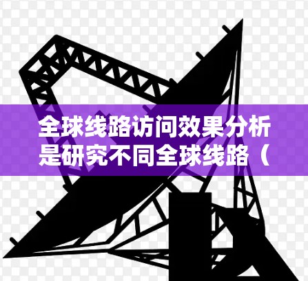 全球线路访问效果分析是研究不同全球线路(如高铁、飞机、长途汽车、轮渡、航空、水路、航空物流、铁路、航空物流等)在不同国家和地区之间的访问情况及其影响的综合研究。以下是对这一主题的分析框架和一些关键点 全球线路访问效果分析是研究不同全球线路(如高铁、飞机、长途汽车、轮渡、航空、水路、航空物流、铁路、航空物流等)在不同国家和地区之间的访问情况及其影响的综合研究。以下是对这一主题的分析框架和一些关键点