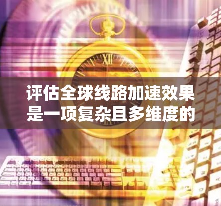 评估全球线路加速效果是一项复杂且多维度的工作，通常需要结合多方面的数据和指标进行分析。以下是一些常见的方法和步骤，可以帮助你更好地评估全球线路加速效果的真实情况
