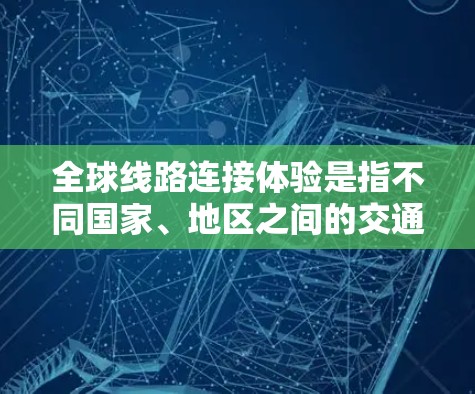 全球线路连接体验是指不同国家、地区之间的交通、通讯、美食、文化等元素之间的连接与交流。以下是一些主要的全球线路连接体验，供您参考