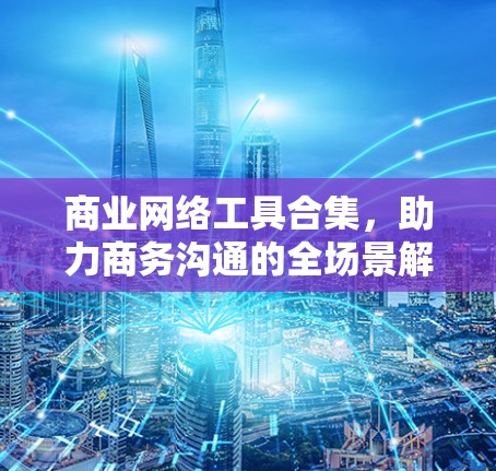商业网络工具合集,助力商务沟通的全场景解决方案 商业网络工具合集,助力商务沟通的全场景解决方案