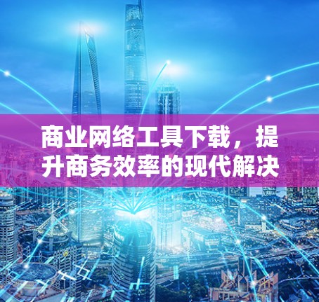 商业网络工具下载,提升商务效率的现代解决方案 商业网络工具下载,提升商务效率的现代解决方案