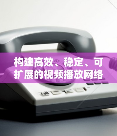 构建高效、稳定、可扩展的视频播放网络方案 构建高效、稳定、可扩展的视频播放网络方案