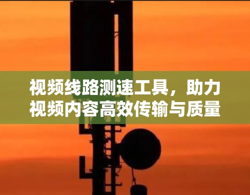 视频线路测速工具,助力视频内容高效传输与质量保障 视频线路测速工具,助力视频内容高效传输与质量保障