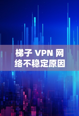 梯子 VPN 网络不稳定原因及解决方案