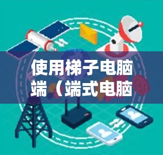 使用梯子电脑端(端式电脑端)能够提升工作效率,以下是详细的步骤指南